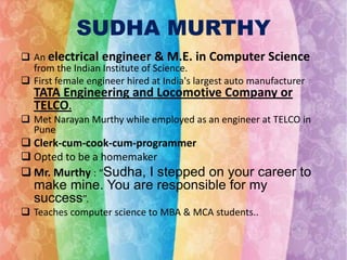 SUDHA MURTHY
 An electrical engineer & M.E. in Computer Science
from the Indian Institute of Science.
 First female engineer hired at India's largest auto manufacturer

TATA Engineering and Locomotive Company or
TELCO.

 Met Narayan Murthy while employed as an engineer at TELCO in
Pune

 Clerk-cum-cook-cum-programmer
 Opted to be a homemaker
 Mr. Murthy : “Sudha, I stepped on your career to

make mine. You are responsible for my
success”.
 Teaches computer science to MBA & MCA students..

 