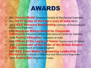 AWARDS
• 2012 Hoover Medal American Society of Mechanical Engineers
• 2011 NDTV Indian of the Year's Icon of India NDTV
• 2010 IEEE Honorary Membership Institute of Electrical and
Electronics Engineers.
• 2009 Woodrow Wilson Award for Corporate
Citizenship Woodrow Wilson International Center for Scholars
• 2008 Padma Vibhushan President of India
• 2008 Officer of the Legion of Honor Government of France
• 2007 Commander of the Order of the British Empire
(CBE) Government of United Kingdom
• 2007 IEEE Ernst Weber Engineering Leadership
Recognition Institute of Electrical and Electronics Engineers
• 2000 Padma Shri President of India

 