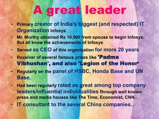 A great leader
• Primary creator of India's biggest (and respected) IT
Organization Infosys
• Mr. Murthy obtained Rs 10,000 from spouse to begin Infosys.
But all know the achievements of Infosys
• Served as CEO of this organization for more 20 years
• Receiver of several famous prizes like 'Padma

Vibhushan', and also 'Legion of the Honor‘
• Regularly on the panel of HSBC, Honda Base and UN
Base.
• Had been regularly rated as great among top company
leaders/influential individualities through well known
press and media houses like The Time, Economist, CNN..

• IT consultant to the several China companies..

 