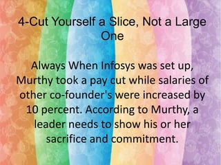 4-Cut Yourself a Slice, Not a Large
One
Always When Infosys was set up,
Murthy took a pay cut while salaries of
other co-founder's were increased by
10 percent. According to Murthy, a
leader needs to show his or her
sacrifice and commitment.

 