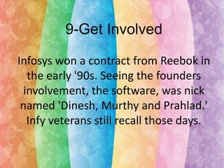 9-Get Involved
Infosys won a contract from Reebok in
the early '90s. Seeing the founders
involvement, the software, was nick
named 'Dinesh, Murthy and Prahlad.'
Infy veterans still recall those days.

 