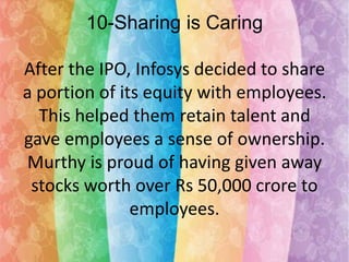 10-Sharing is Caring
After the IPO, Infosys decided to share
a portion of its equity with employees.
This helped them retain talent and
gave employees a sense of ownership.
Murthy is proud of having given away
stocks worth over Rs 50,000 crore to
employees.

 