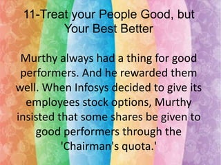11-Treat your People Good, but
Your Best Better
Murthy always had a thing for good
performers. And he rewarded them
well. When Infosys decided to give its
employees stock options, Murthy
insisted that some shares be given to
good performers through the
'Chairman's quota.'

 