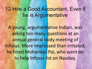 12-Hire a Good Accountant, Even if
he is Argumentative
A young, argumentative Indian, was
asking too many questions at an
annual general body meeting of
Infosys. More impressed than irritated,
he hired Mohandas Pai, who went on
to help Infosys list on Nasdaq.

 