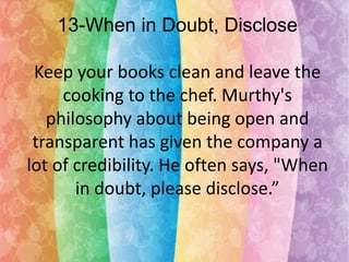 13-When in Doubt, Disclose
Keep your books clean and leave the
cooking to the chef. Murthy's
philosophy about being open and
transparent has given the company a
lot of credibility. He often says, "When
in doubt, please disclose.”

 