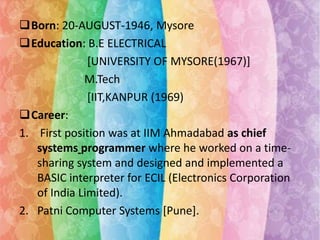 Born: 20-AUGUST-1946, Mysore
Education: B.E ELECTRICAL
[UNIVERSITY OF MYSORE(1967)]
M.Tech
[IIT,KANPUR (1969)
Career:
1. First position was at IIM Ahmadabad as chief
systems programmer where he worked on a timesharing system and designed and implemented a
BASIC interpreter for ECIL (Electronics Corporation
of India Limited).
2. Patni Computer Systems [Pune].

 