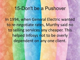 15-Don't be a Pushover
In 1994, when General Electric wanted
to re-negotiate rates, Murthy said no
to selling services any cheaper. This
helped Infosys not to be overly
dependent on any one client.

 