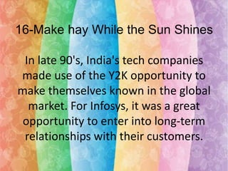 16-Make hay While the Sun Shines

In late 90's, India's tech companies
made use of the Y2K opportunity to
make themselves known in the global
market. For Infosys, it was a great
opportunity to enter into long-term
relationships with their customers.

 