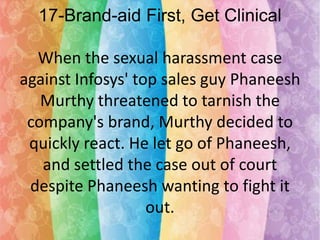 17-Brand-aid First, Get Clinical
When the sexual harassment case
against Infosys' top sales guy Phaneesh
Murthy threatened to tarnish the
company's brand, Murthy decided to
quickly react. He let go of Phaneesh,
and settled the case out of court
despite Phaneesh wanting to fight it
out.

 