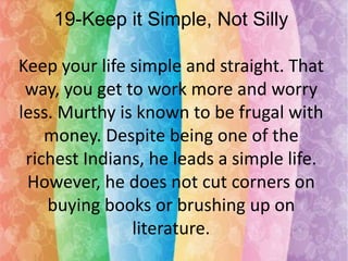 19-Keep it Simple, Not Silly
Keep your life simple and straight. That
way, you get to work more and worry
less. Murthy is known to be frugal with
money. Despite being one of the
richest Indians, he leads a simple life.
However, he does not cut corners on
buying books or brushing up on
literature.

 
