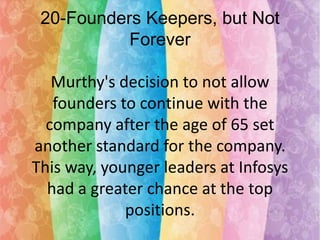 20-Founders Keepers, but Not
Forever

Murthy's decision to not allow
founders to continue with the
company after the age of 65 set
another standard for the company.
This way, younger leaders at Infosys
had a greater chance at the top
positions.

 