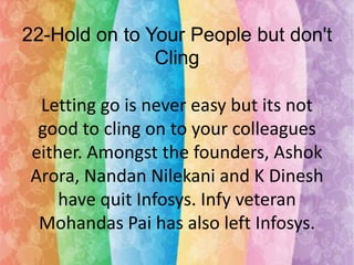 22-Hold on to Your People but don't
Cling
Letting go is never easy but its not
good to cling on to your colleagues
either. Amongst the founders, Ashok
Arora, Nandan Nilekani and K Dinesh
have quit Infosys. Infy veteran
Mohandas Pai has also left Infosys.

 