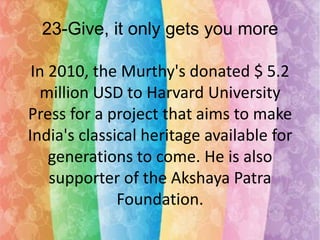 23-Give, it only gets you more
In 2010, the Murthy's donated $ 5.2
million USD to Harvard University
Press for a project that aims to make
India's classical heritage available for
generations to come. He is also
supporter of the Akshaya Patra
Foundation.

 