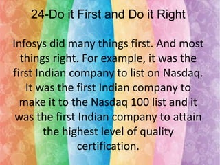 24-Do it First and Do it Right
Infosys did many things first. And most
things right. For example, it was the
first Indian company to list on Nasdaq.
It was the first Indian company to
make it to the Nasdaq 100 list and it
was the first Indian company to attain
the highest level of quality
certification.

 