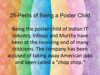 25-Perils of Being a Poster Child
Being the poster child of Indian IT
industry, Infosys and Murthy have
been at the receiving end of many
criticisms. The company has been
accused of taking away American jobs
and been called a "chop shop."

 