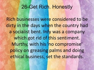 26-Get Rich. Honestly
Rich businesses were considered to be
dirty in the days when the country had
a socialist bent. Infy was a company
which got rid of this sentiment.
Murthy, with his 'no compromise'
policy on greasing palms and doing
ethical business, set the standards.

 