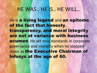 HE WAS.. HE IS.. HE WILL..
He is a living legend and an epitome
of the fact that honesty,
transparency, and moral integrity
are not at variance with business
acumen. He set new standards in corporate
governance and morality when he stepped
down as the Executive Chairman of
Infosys at the age of 60.

 