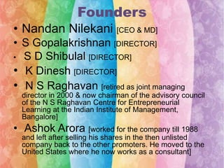 Founders
• Nandan Nilekani [CEO & MD]
• S Gopalakrishnan [DIRECTOR]
• S D Shibulal [DIRECTOR]
• K Dinesh [DIRECTOR]
• N S Raghavan [retired as joint managing
director in 2000 & now chairman of the advisory council
of the N S Raghavan Centre for Entrepreneurial
Learning at the Indian Institute of Management,
Bangalore]

• Ashok Arora [worked for the company till 1988
and left after selling his shares in the then unlisted
company back to the other promoters. He moved to the
United States where he now works as a consultant]

 