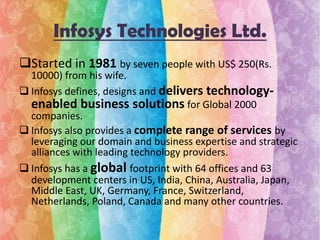 Infosys Technologies Ltd.
Started in 1981 by seven people with US$ 250(Rs.

10000) from his wife.
 Infosys defines, designs and delivers technologyenabled business solutions for Global 2000
companies.
 Infosys also provides a complete range of services by
leveraging our domain and business expertise and strategic
alliances with leading technology providers.
 Infosys has a global footprint with 64 offices and 63
development centers in US, India, China, Australia, Japan,
Middle East, UK, Germany, France, Switzerland,
Netherlands, Poland, Canada and many other countries.

 