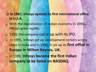  In 1987, Infosys opened its first international office







in U.S.A.
With the liberalization of Indian economy in 1990s,
Infosys grew rapidly.
1993, the company came up with its IPO.
In 1995, Infosys set up development centers across
cities in India and in 1996, it set up its first office in

Europe in Milton Keynes, UK.
In 1999, Infosys became the first Indian
company to be listed on NASDAQ.

 