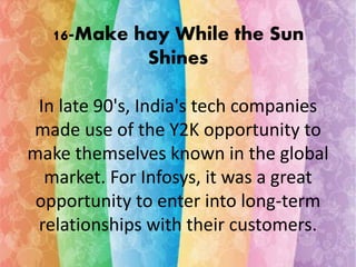 16-Make hay While the Sun 
Shines 
In late 90's, India's tech companies 
made use of the Y2K opportunity to 
make themselves known in the global 
market. For Infosys, it was a great 
opportunity to enter into long-term 
relationships with their customers. 
 