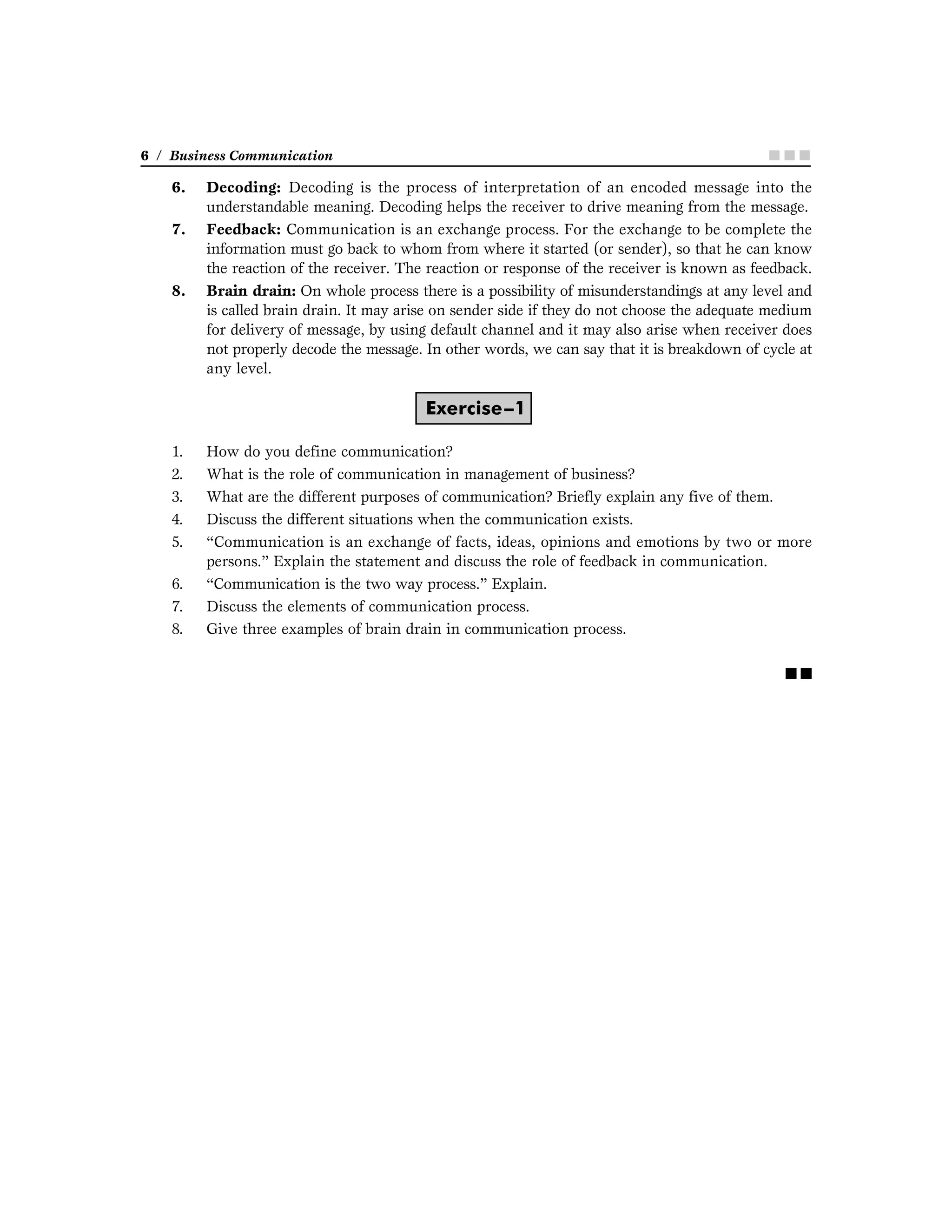 6 / Business Communication ■ ■ ■■ ■ ■■ ■ ■■ ■ ■■ ■ ■
6. Decoding: Decoding is the process of interpretation of an encoded message into the
understandable meaning. Decoding helps the receiver to drive meaning from the message.
7. Feedback: Communication is an exchange process. For the exchange to be complete the
information must go back to whom from where it started (or sender), so that he can know
the reaction of the receiver. The reaction or response of the receiver is known as feedback.
8. Brain drain: On whole process there is a possibility of misunderstandings at any level and
is called brain drain. It may arise on sender side if they do not choose the adequate medium
for delivery of message, by using default channel and it may also arise when receiver does
not properly decode the message. In other words, we can say that it is breakdown of cycle at
any level.
Exercise–1
1. How do you define communication?
2. What is the role of communication in management of business?
3. What are the different purposes of communication? Briefly explain any five of them.
4. Discuss the different situations when the communication exists.
5. “Communication is an exchange of facts, ideas, opinions and emotions by two or more
persons.” Explain the statement and discuss the role of feedback in communication.
6. “Communication is the two way process.” Explain.
7. Discuss the elements of communication process.
8. Give three examples of brain drain in communication process.
■ ■
 