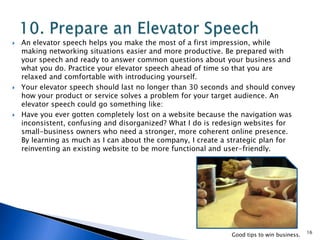 An elevator speech helps you make the most of a first impression, while
making networking situations easier and more productive. Be prepared with
your speech and ready to answer common questions about your business and
what you do. Practice your elevator speech ahead of time so that you are
relaxed and comfortable with introducing yourself.
 Your elevator speech should last no longer than 30 seconds and should convey
how your product or service solves a problem for your target audience. An
elevator speech could go something like:
 Have you ever gotten completely lost on a website because the navigation was
inconsistent, confusing and disorganized? What I do is redesign websites for
small-business owners who need a stronger, more coherent online presence.
By learning as much as I can about the company, I create a strategic plan for
reinventing an existing website to be more functional and user-friendly.
16
Good tips to win business.
 
