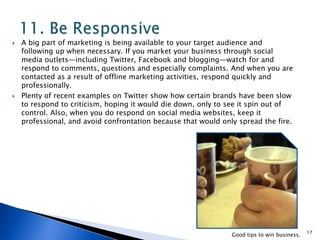  A big part of marketing is being available to your target audience and
following up when necessary. If you market your business through social
media outlets—including Twitter, Facebook and blogging—watch for and
respond to comments, questions and especially complaints. And when you are
contacted as a result of offline marketing activities, respond quickly and
professionally.
 Plenty of recent examples on Twitter show how certain brands have been slow
to respond to criticism, hoping it would die down, only to see it spin out of
control. Also, when you do respond on social media websites, keep it
professional, and avoid confrontation because that would only spread the fire.
17
Good tips to win business.
 