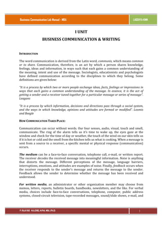 Business Communication Lab Manual - MBA

LAQSHYA-KMM

I UNIT
BUSINESS COMMUNICATION & WRITING
INTRODUCTION
The word communication is derived from the Latin word, communis, which means common
or to share. Communication, therefore, is an act by which a person shares knowledge,
feelings, ideas and information, in ways such that each gains a common understanding of
the meaning, intent and use of the message. Sociologists, educationists and psychologists
have defined communication according to the disciplines to which they belong. Some
definitions are given below:
“It is a process by which two or more people exchange ideas, facts, feelings or impressions in
ways that each gains a common understanding of the message. In essence, it is the act of
getting a sender and a receiver tuned together for a particular message or series of message”.
Leagans
“It is a process by which information, decisions and directions pass through a social system,
and the ways in which knowledge, opinions and attitudes are formed or modified”. Loomis
and Beegle
HOW COMMUNICATION TAKES PLACE:
Communication can occur without words. Our four senses, audio, visual, touch and smell,
communicate. The ring of the alarm tells us it’s time to wake up, the eyes gaze at the
window and check for the time of day or weather, the touch of the wind on our skin tells us
if it is hot or cold and the smell from the kitchen tells us what is cooking. When a message is
sent from a source to a receiver, a specific mental or physical response (communication)
occurs.
The medium can be a face-to-face conversation, telephone call, e-mail, or written report.
The receiver decodes the received message into meaningful information. Noise is anything
that distorts the message. Different perceptions of the message, language barriers,
interruptions, emotions, and attitudes are examples of noise. Finally, feedback occurs when
the receiver responds to the sender's message and returns the message to the sender.
Feedback allows the sender to determine whether the message has been received and
understood.
For written media, an administrator or other organization member may choose from
memos, letters, reports, bulletin boards, handbooks, newsletters, and the like. For verbal
media, choices include face-to-face conversations, telephone, computer, public address
systems, closed-circuit television, tape-recorded messages, sound/slide shows, e-mail, and

P. RAJA RAO M.A.(ENG), M.Phil, MBA, (Ph.D)

1

 