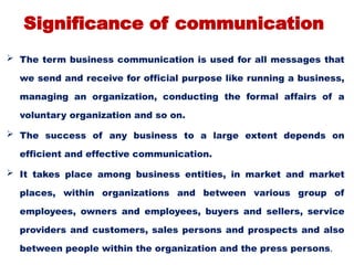 Significance of communication
 The term business communication is used for all messages that
we send and receive for official purpose like running a business,
managing an organization, conducting the formal affairs of a
voluntary organization and so on.
 The success of any business to a large extent depends on
efficient and effective communication.
 It takes place among business entities, in market and market
places, within organizations and between various group of
employees, owners and employees, buyers and sellers, service
providers and customers, sales persons and prospects and also
between people within the organization and the press persons.
 