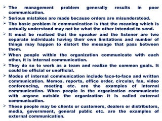  The management problem generally results in poor
communication.
 Serious mistakes are made because orders are misunderstood.
 The basic problem in communication is that the meaning which is
actually understood may not be what the other intended to send.
 It must be realized that the speaker and the listener are two
separate individuals having their own limitations and number of
things may happen to distort the message that pass between
them.
 When people within the organization communicate with each
other, it is internal communication.
 They do so to work as a team and realize the common goals. It
could be official or unofficial.
 Modes of internal communication include face-to-face and written
communication. Memos, reports, office order, circular, fax, video
conferencing, meeting etc. are the examples of internal
communication. When people in the organization communicate
with anyone outside the organization it is called external
communication.
 These people may be clients or customers, dealers or distributors,
media, government, general public etc. are the examples of
external communication.
 