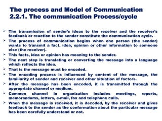 The process and Model of Communication
2.2.1. The communication Process/cycle
 The transmission of sender’s ideas to the receiver and the receiver’s
feedback or reaction to the sender constitute the communication cycle.
 The process of communication begins when one person (the sender)
wants to transmit a fact, idea, opinion or other information to someone
else (the receiver).
 This facts, idea or opinion has meaning to the sender.
 The next step is translating or converting the message into a language
which reflects the idea.
 That is the message must be encoded.
 The encoding process is influenced by content of the message, the
familiarity of sender and receiver and other situation of factors.
 After the message has been encoded, it is transmitted through the
appropriate channel or medium.
 Common channel in organization includes meetings, reports,
memorandums, letters, e-mail, fax and telephone calls.
 When the message is received, it is decoded, by the receiver and gives
feedback to the sender as the conformation about the particular message
has been carefully understand or not.
 