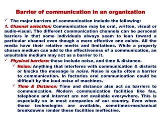 Barrier of communication in an organization
 The major barriers of communication include the following:
1. Channel selection: Communication may be oral, written, visual or
audio-visual. The different communication channels can be personal
barriers in that some individuals always seem to lean toward a
particular channel even though a more effective one exists. All the
media have their relative merits and limitations. While a properly
chosen medium can add to the effectiveness of a communication, an
unsuitable medium may act as a barrier to it.
 Physical barriers: these include noise, and time & distance.
 Noise: Anything that interferes with communication & distorts
or blocks the message is noise. Noise is quite often a barrier
to communication. In factories oral communication could be
difficult by the loud noise of machines.
 Time & Distance: Time and distance also act as barriers to
communication. Modern communication facilities like fax,
telephone and Internet are not available everywhere. This is
especially so in most companies of our country. Even when
these technologies are available, sometimes-mechanical
breakdowns render these facilities ineffective.
 