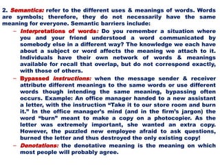 2. Semantics: refer to the different uses & meanings of words. Words
are symbols; therefore, they do not necessarily have the same
meaning for everyone. Semantic barriers include:
– Interpretations of words: Do you remember a situation where
you and your friend understood a word communicated by
somebody else in a different way? The knowledge we each have
about a subject or word affects the meaning we attach to it.
Individuals have their own network of words & meanings
available for recall that overlap, but do not correspond exactly,
with those of others.
– Bypassed instructions: when the message sender & receiver
attribute different meanings to the same words or use different
words though intending the same meaning, bypassing often
occurs. Example: An office manager handed to a new assistant
a letter, with the instruction “Take it to our store room and burn
it.” In the office manager’s mind (and in the firm’s jargon) the
word “burn” meant to make a copy on a photocopier. As the
letter was extremely important, she wanted an extra copy.
However, the puzzled new employee afraid to ask questions,
burned the letter and thus destroyed the only existing copy!
– Denotations: the denotative meaning is the meaning on which
most people will probably agree.
 