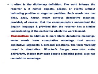 – It often is the dictionary definition. The word informs the
receiver & it names objects, people, or events without
indicating positive or negative qualities. Such words are car,
desk, book, house, water conveys denotative meaning,
provided, of course, that the communicators understand the
English language & provided that the receiver has a similar
understanding of the context in which the word is used.
– Connotations: in addition to more literal denotative meanings,
some words have connotative meanings that arouse
qualitative judgments & personal reactions. The term ‘meeting
room’ is denotative. Director’s lounge, executive suite,
boardroom, though they each denote a meeting place, also has
connotative meanings.
•
 