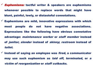  Euphemisms: tactful writer & speakers are euphemisms
whenever possible to replace words that might have
blunt, painful, lowly, or distasteful connotations.
 Euphemisms are mild, innovative expressions with which
most people do not have negative associations.
Expressions like the following have obvious connotative
advantage: maintenance worker or staff member instead
of janitor; slender instead of skinny; restroom instead of
toilet.
 Instead of saying an employee was fired, a communicator
may use such euphemism as laid off, terminated, or a
victim of reorganization or staff cutbacks.
 