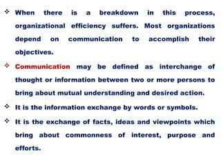  When there is a breakdown in this process,
organizational efficiency suffers. Most organizations
depend on communication to accomplish their
objectives.
 Communication may be defined as interchange of
thought or information between two or more persons to
bring about mutual understanding and desired action.
 It is the information exchange by words or symbols.
 It is the exchange of facts, ideas and viewpoints which
bring about commonness of interest, purpose and
efforts.
 