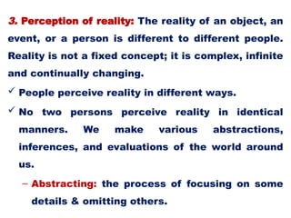 3. Perception of reality: The reality of an object, an
event, or a person is different to different people.
Reality is not a fixed concept; it is complex, infinite
and continually changing.
 People perceive reality in different ways.
 No two persons perceive reality in identical
manners. We make various abstractions,
inferences, and evaluations of the world around
us.
– Abstracting: the process of focusing on some
details & omitting others.
 