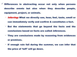  Differences in abstracting occur not only when persons
describe events but also when they describe people,
equipment, project, or animals.
- Inferring: What we directly see, hear, feel, taste, smell or
can immediately verify and confirm & constitutes a fact.
- But the statements that go beyond the facts and the
conclusions based on facts are called inferences.
- They are conclusions made by reasoning from evidences
or premises.
- If enough rain fall during the summer, we can infer that
the price of ‘teff’ will go down.
 