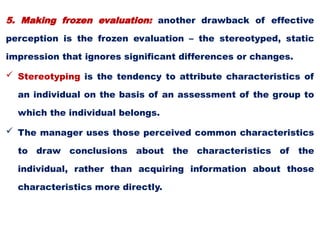 5. Making frozen evaluation: another drawback of effective
perception is the frozen evaluation – the stereotyped, static
impression that ignores significant differences or changes.
 Stereotyping is the tendency to attribute characteristics of
an individual on the basis of an assessment of the group to
which the individual belongs.
 The manager uses those perceived common characteristics
to draw conclusions about the characteristics of the
individual, rather than acquiring information about those
characteristics more directly.
 