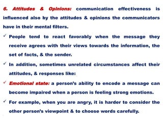 6. Attitudes & Opinions: communication effectiveness is
influenced also by the attitudes & opinions the communicators
have in their mental filters.
 People tend to react favorably when the message they
receive agrees with their views towards the information, the
set of facts, & the sender.
 In addition, sometimes unrelated circumstances affect their
attitudes, & responses like:
 Emotional state: a person’s ability to encode a message can
become impaired when a person is feeling strong emotions.
 For example, when you are angry, it is harder to consider the
other person’s viewpoint & to choose words carefully.
•
 