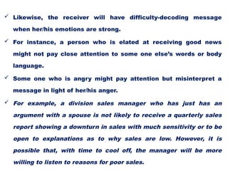  Likewise, the receiver will have difficulty-decoding message
when her/his emotions are strong.
 For instance, a person who is elated at receiving good news
might not pay close attention to some one else’s words or body
language.
 Some one who is angry might pay attention but misinterpret a
message in light of her/his anger.
 For example, a division sales manager who has just has an
argument with a spouse is not likely to receive a quarterly sales
report showing a downturn in sales with much sensitivity or to be
open to explanations as to why sales are low. However, it is
possible that, with time to cool off, the manager will be more
willing to listen to reasons for poor sales.
 