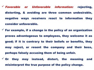  Favorable or Unfavorable information: rejecting,
distorting, & avoiding are three common undesirable,
negative ways receivers react to information they
consider unfavorable.
 For example, if a change in the policy of an organization
proves advantageous to employees, they welcome it as
good; if it is contrary to their beliefs or benefits, they
may reject, or resent the company and their boss,
perhaps falsely accusing them of being unfair.
 Or they may instead, distort, the meaning and
misinterpret the true purpose of the policy change.
 