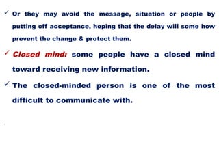  Or they may avoid the message, situation or people by
putting off acceptance, hoping that the delay will some how
prevent the change & protect them.
 Closed mind: some people have a closed mind
toward receiving new information.
 The closed-minded person is one of the most
difficult to communicate with.
•
 