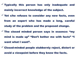  Typically this person has only inadequate and
mainly incorrect knowledge of the subject.
 Yet s/he refuses to consider any new facts, even
from an expert who has made a long, careful
study of the problem and the proposed change.
 The closed minded person says in essence: “my
mind is made up” “Don’t bother me with facts” “I
want what I want”.
 Closed-minded people stubbornly reject, distort or
avoid a viewpoint before they know the facts.
 