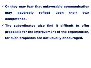  Or they may fear that unfavorable communication
may adversely reflect upon their own
competence.
 The subordinates also find it difficult to offer
proposals for the improvement of the organization,
for such proposals are not usually encouraged.
 