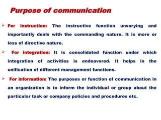 Purpose of communication
 For instruction: The instructive function unvarying and
importantly deals with the commanding nature. It is more or
less of directive nature.
 For integration: It is consolidated function under which
integration of activities is endeavored. It helps in the
unification of different management functions.
 For information: The purposes or function of communication in
an organization is to inform the individual or group about the
particular task or company policies and procedures etc.
 