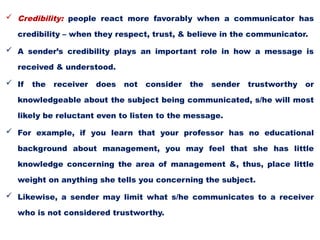  Credibility: people react more favorably when a communicator has
credibility – when they respect, trust, & believe in the communicator.
 A sender’s credibility plays an important role in how a message is
received & understood.
 If the receiver does not consider the sender trustworthy or
knowledgeable about the subject being communicated, s/he will most
likely be reluctant even to listen to the message.
 For example, if you learn that your professor has no educational
background about management, you may feel that she has little
knowledge concerning the area of management &, thus, place little
weight on anything she tells you concerning the subject.
 Likewise, a sender may limit what s/he communicates to a receiver
who is not considered trustworthy.
 