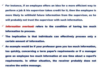  For instance, if an employee offers an idea for a more efficient way to
perform a job & his supervisor takes credit for it, then the employee is
more likely to withhold future information from the supervisor, as he
will probably not trust the supervisor with such information.

 Information overload: refers to the condition of having too much
information to process.
 The implication is that individuals can effectively process only a
certain amount of information.
 An example would be if your professor gave you too much information,
too quickly, concerning a term paper’s requirements or if a manager
gave an employee too much information at one time about a report’s
requirements. In either situation, the receiver probably does not
receive the entire message.
 