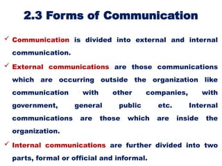 2.3 Forms of Communication
 Communication is divided into external and internal
communication.
 External communications are those communications
which are occurring outside the organization like
communication with other companies, with
government, general public etc. Internal
communications are those which are inside the
organization.
 Internal communications are further divided into two
parts, formal or official and informal.
 